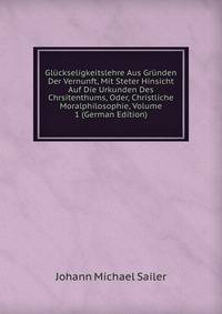 Gluckseligkeitslehre Aus Grunden Der Vernunft, Mit Steter Hinsicht Auf Die Urkunden Des Chrsitenthums, Oder, Christliche Moralphilosophie, Volume 1 (German Edition)