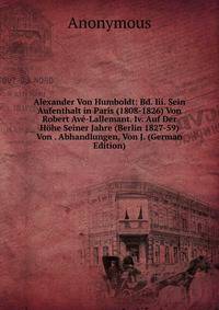 Alexander Von Humboldt: Bd. Iii. Sein Aufenthalt in Paris (1808-1826) Von Robert Ave-Lallemant. Iv. Auf Der Hohe Seiner Jahre (Berlin 1827-59) Von . Abhandlungen, Von J. (German Edition)