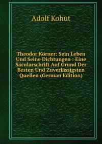 Theodor Korner: Sein Leben Und Seine Dichtungen : Eine Sacularschrift Auf Grund Der Besten Und Zuverlassigsten Quellen (German Edition)
