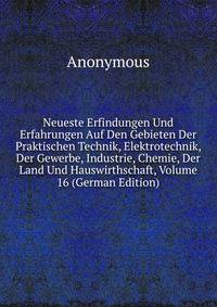 Neueste Erfindungen Und Erfahrungen Auf Den Gebieten Der Praktischen Technik, Elektrotechnik, Der Gewerbe, Industrie, Chemie, Der Land Und Hauswirthschaft, Volume 16 (German Edition)