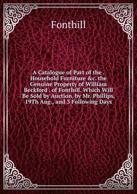 A Catalogue of Part of the . Household Furniture &amp;c. the Genuine Property of William Beckford . of Fonthill. Which Will Be Sold by Auction, by Mr. Phillips, 19Th Aug., and 3 Following Days