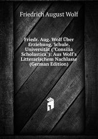 Friedr. Aug. Wolf ?ber Erziehung, Schule, Universit?t ("Consilia Scholastica"): Aus Wolf's Litterarischem Nachlasse (German Edition)