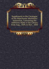 Supplement to the Catalogue of the Manchester Mechanics' Institution, Containing the Additions Made to the Library from Aug., 1849, to Nov., 1850