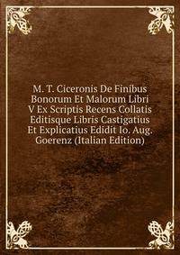 M. T. Ciceronis De Finibus Bonorum Et Malorum Libri V Ex Scriptis Recens Collatis Editisque Libris Castigatius Et Explicatius Edidit Io. Aug. Goerenz (Italian Edition)