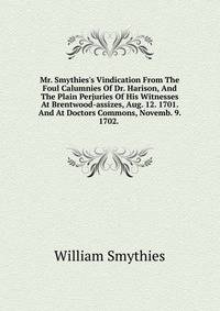 Mr. Smythies's Vindication From The Foul Calumnies Of Dr. Harison, And The Plain Perjuries Of His Witnesses At Brentwood-assizes, Aug. 12. 1701. And At Doctors Commons, Novemb. 9. 1702. .