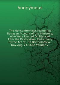 The Nonconformist's Memorial: Being an Account of the Ministers, Who Were Ejected Or Silenced After the Restoration, Particularly by the Act of . On Bartholomew-Day, Aug. 24, 1662, Volume 2