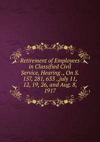 Retirement of Employees in Classified Civil Service, Hearing ., On S. 157, 281, 633 .,july 11, 12, 19, 26, and Aug. 8, 1917