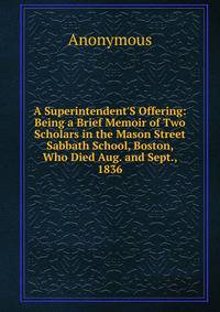 A Superintendent'S Offering: Being a Brief Memoir of Two Scholars in the Mason Street Sabbath School, Boston, Who Died Aug. and Sept., 1836