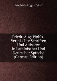 Friedr. Aug. Wolf's . Vermischte Schriften Und Aufs?tze in Lateinischer Und Deutscher Sprache (German Edition)