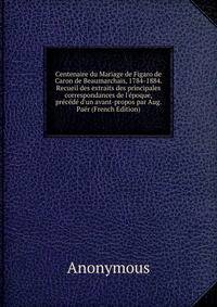 Centenaire du Mariage de Figaro de Caron de Beaumarchais, 1784-1884. Recueil des extraits des principales correspondances de l'?poque, pr?c?d? d'un avant-propos par Aug. Pa?r (French Edition)