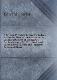 A Sermon Preached Before the Judges, &amp;c: In the Time of the Assizes in the Cathedral Church at Gloucester, On Sunday Aug. 7, 1681 ; Published to Put a Stop to False and Injurious Representations