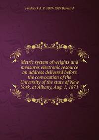 Metric system of weights and measures electronic resource an address delivered before the convocation of the University of the state of New York, at Albany, Aug. 1, 1871