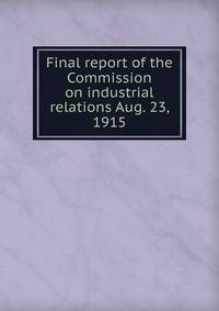 Final report of the Commission on industrial relations Aug. 23, 1915