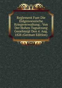 Reglement Fuer Die Eidgenoessische Kriegsverwaltung.: Von Der Hohen Tagsatzung Genehmigt Den 4. Aug. 1828 (German Edition)
