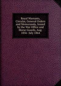 Royal Warrants, Circular, General Orders and Memoranda, Issued by the War Office and Horse Guards, Aug. 1856- July 1864