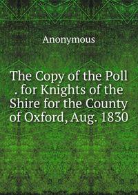 The Copy of the Poll . for Knights of the Shire for the County of Oxford, Aug. 1830