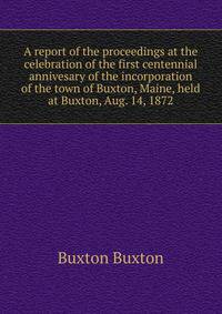 A report of the proceedings at the celebration of the first centennial annivesary of the incorporation of the town of Buxton, Maine, held at Buxton, Aug. 14, 1872
