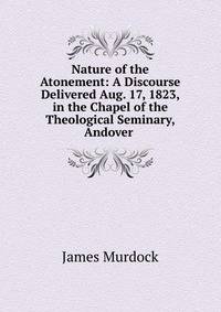 Nature of the Atonement: A Discourse Delivered Aug. 17, 1823, in the Chapel of the Theological Seminary, Andover .