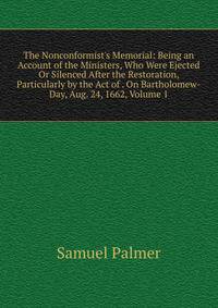 The Nonconformist's Memorial: Being an Account of the Ministers, Who Were Ejected Or Silenced After the Restoration, Particularly by the Act of . On Bartholomew-Day, Aug. 24, 1662, Volume 1