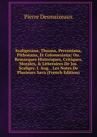 Scaligerana, Thuana, Perroniana, Pithoeana, Et Colomesiana: Ou. Remarques Historiques, Critiques, Morales, &amp; Litteraires De Jos. Scaliger, J. Aug. . Les Notes De Plusieurs Sava (French Edition)