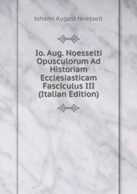 Io. Aug. Noesselti Opusculorum Ad Historiam Ecclesiasticam Fasciculus III (Italian Edition)