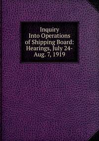 Inquiry Into Operations of Shipping Board: Hearings, July 24-Aug. 7, 1919
