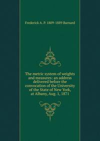 The metric system of weights and measures: an address delivered before the convocation of the University of the State of New York, at Albany, Aug. 1, 1871