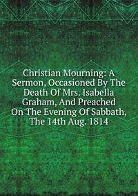Christian Mourning: A Sermon, Occasioned By The Death Of Mrs. Isabella Graham, And Preached On The Evening Of Sabbath, The 14th Aug. 1814