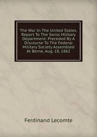 The War In The United States. Report To The Swiss Military Department: Preceded By A Discourse To The Federal Military Society Assembled At Berne, Aug. 18, 1862