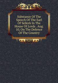 Substance Of The Speech Of The Earl Of Selkirk In The House Of Lords . Aug. 10, On The Defence Of The Country