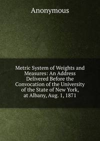 Metric System of Weights and Measures: An Address Delivered Before the Convocation of the University of the State of New York, at Albany, Aug. 1, 1871