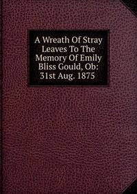 A Wreath Of Stray Leaves To The Memory Of Emily Bliss Gould, Ob: 31st Aug. 1875 .