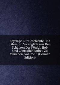 Beytrage Zur Geschichte Und Literatur, Vorzuglich Aus Den Schatzen Der Konigl. Hof- Und Centralbibliothek Zu Munchen, Volume 5 (German Edition)