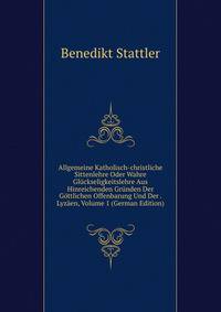 Allgemeine Katholisch-christliche Sittenlehre Oder Wahre Gluckseligkeitslehre Aus Hinreichenden Grunden Der Gottlichen Offenbarung Und Der . Lyzaen, Volume 1 (German Edition)