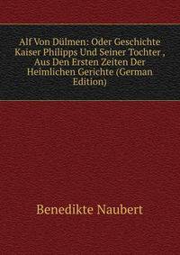 Alf Von Dulmen: Oder Geschichte Kaiser Philipps Und Seiner Tochter , Aus Den Ersten Zeiten Der Heimlichen Gerichte (German Edition)