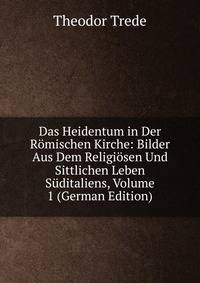 Das Heidentum in Der Romischen Kirche: Bilder Aus Dem Religiosen Und Sittlichen Leben Suditaliens, Volume 1 (German Edition)