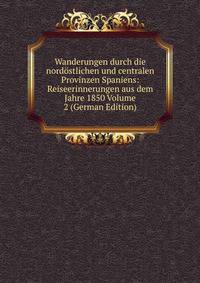 Wanderungen durch die nordostlichen und centralen Provinzen Spaniens: Reiseerinnerungen aus dem Jahre 1850 Volume 2 (German Edition)