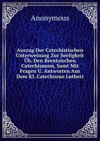 Auszug Der Catechistischen Unterweisung Zur Seeligkeit Ub. Den Brentzischen Catechismum, Samt Mit Fragen U. Antworten Aus Dem Kl. Catechismo Lutheri