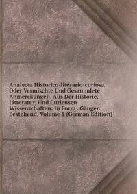 Analecta Historico-literario-curiosa, Oder Vermischte Und Gesammlete Anmerckungen, Aus Der Historie, Litteratur, Und Curieusen Wissenschaften: In Form . Gangen Bestehend, Volume 1 (German Edition)