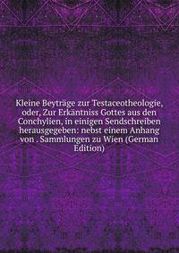 Kleine Beytrage zur Testaceotheologie, oder, Zur Erkantniss Gottes aus den Conchylien, in einigen Sendschreiben herausgegeben: nebst einem Anhang von . Sammlungen zu Wien (German Edition)
