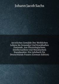 Aerztliches Gemalde Des Weiblichen Lebens Im Gesunden Und Krankhaften Zustande, Aus Physiologischem, Intellectuellem Und Moralischem Standpunkte: Ein Lehrbuch Fur Deutschlands Frauen (German Edition)