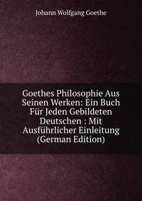 Goethes Philosophie Aus Seinen Werken: Ein Buch Fur Jeden Gebildeten Deutschen : Mit Ausfuhrlicher Einleitung (German Edition)