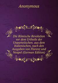 Die Romische Revolution vor dem Urtheile der Unparteiischen. aus dem Italienischen, nach den Ausgaben von Florenz und Neapel (German Edition)