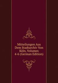Mitteilungen Aus Dem Stadtarchiv Von Koln, Volumes 4-6 (German Edition)