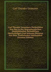 Carl Theodor Gemeiners Nachrichten Von Den in Der Regensburgischen Stadtbibliothek Befindlichen Merkwurdigen Und Seltenen Buchern Aus Dem. Funfzehnden Jahrhundert (German Edition)