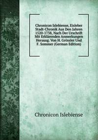 Chronicon Islebiense, Eisleber Stadt-Chronik Aus Den Jahren 1520-1738, Nach Der Urschrift Mit Erklarenden Anmerkungen Herausg. Von H. Grossler Und F. Sommer (German Edition)