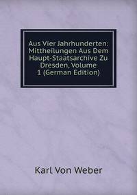 Aus Vier Jahrhunderten: Mittheilungen Aus Dem Haupt-Staatsarchive Zu Dresden, Volume 1 (German Edition)