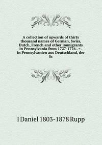 A collection of upwards of thirty thousand names of German, Swiss, Dutch, French and other immigrants in Pennsylvania from 1727-1776 . = . in Pennsylvanien aus Deutschland, der Sc