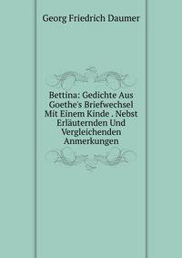Bettina: Gedichte Aus Goethe's Briefwechsel Mit Einem Kinde . Nebst Erl?uternden Und Vergleichenden Anmerkungen