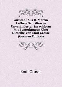 Auswahl Aus D. Martin Luthers Schriften in Unveranderter Sprachform Mit Bemerkungen Uber Dieselbe Von Emil Grosse (German Edition)